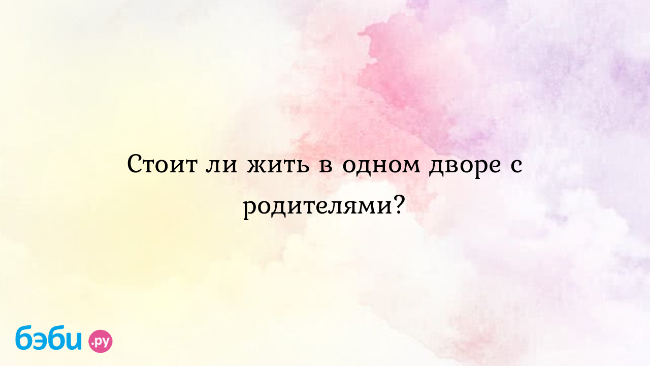 Стоит ли жить в одном дворе с родителями? - вОжиданииЧуда