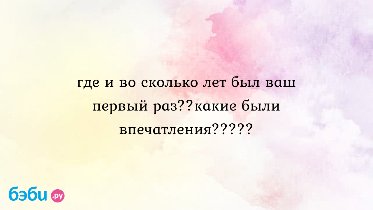 Где и во сколько лет был ваш первый раз??какие были впечатления????? -  НАСТЕНКА