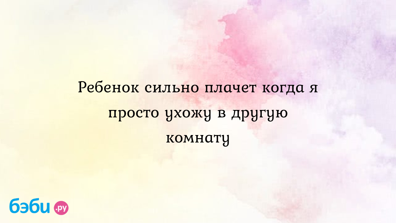 Ребенок сильно плачет когда я просто ухожу в другую комнату - Детская  психология и развитие ребенка