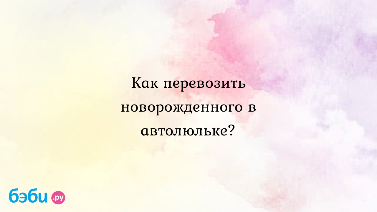 Как перевозить новорожденного в автолюльке? - Первые трудности, радости -  Наталья