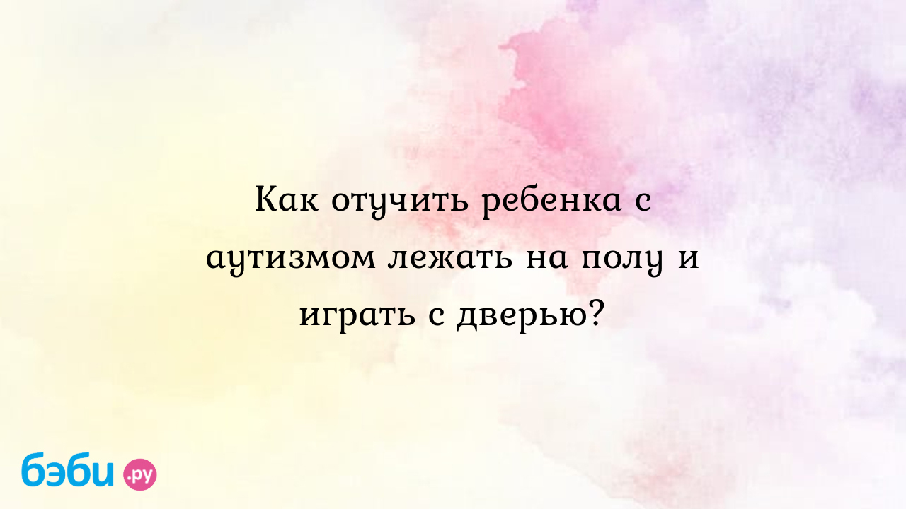 Как отучить ребенка с аутизмом лежать на полу и играть с дверью? - Особый  ребенок - Татьяна