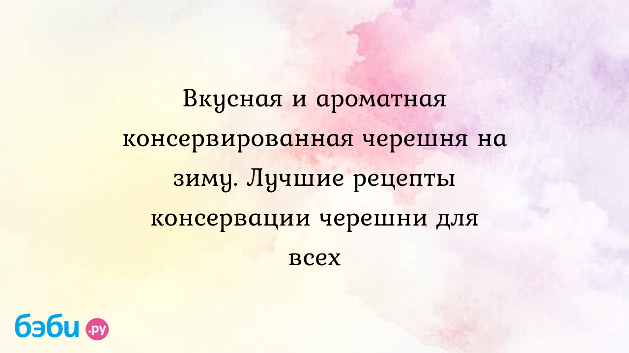 Вкусная и ароматная консервированная черешня на зиму. Лучшие рецепты  консервации черешни для всех