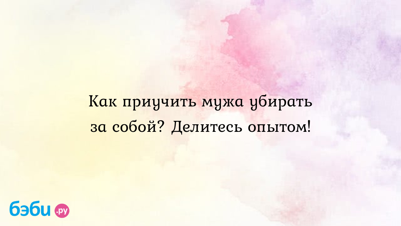 Как приучить мужа убирать за собой? Делитесь опытом! - Мужчина и женщина -  Дарья