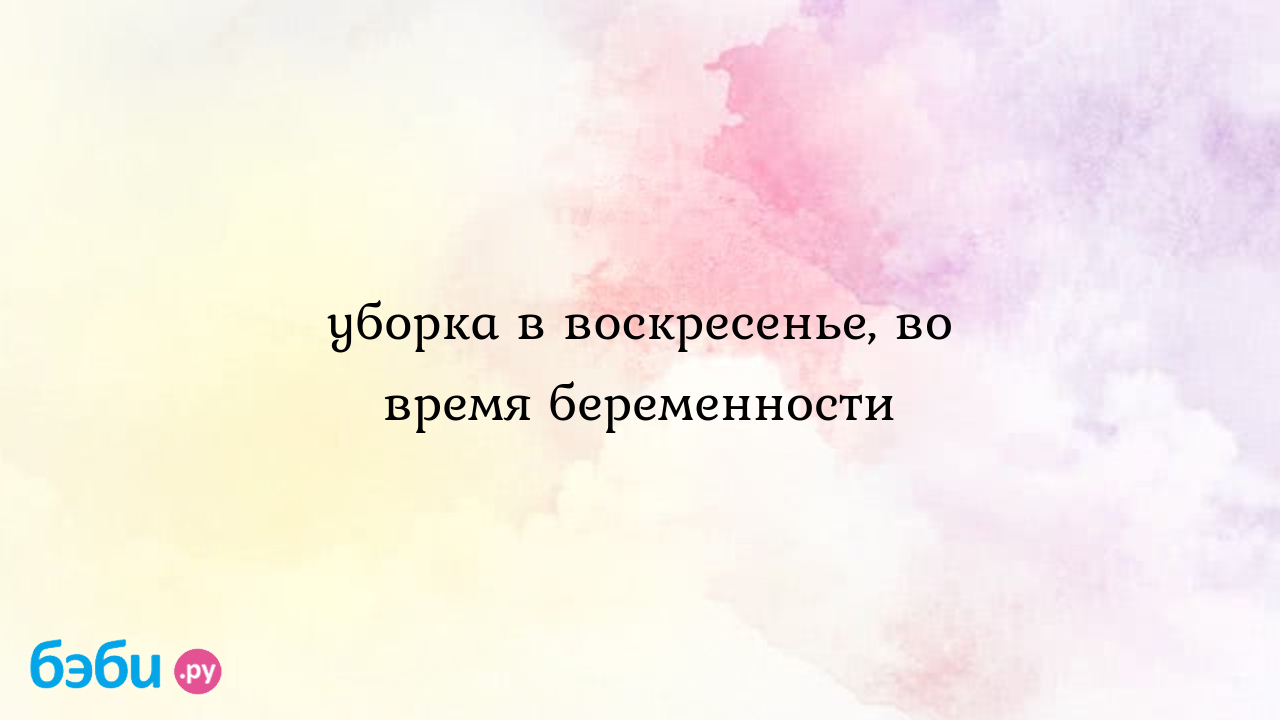 Уборка в воскресенье, во время беременности