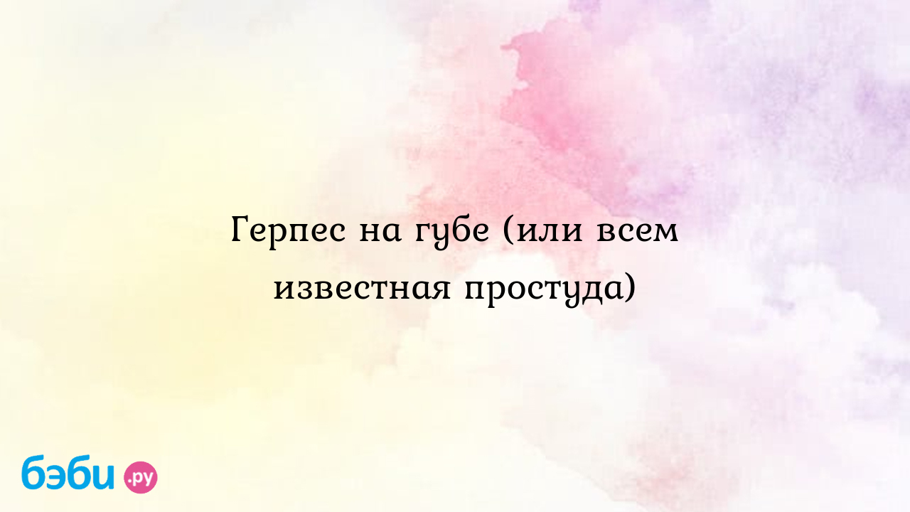 Герпес на губе (или всем известная простуда) - Здоровье родителей