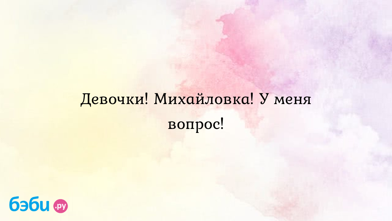 Девочки! Михайловка! У меня вопрос! - Алёнка