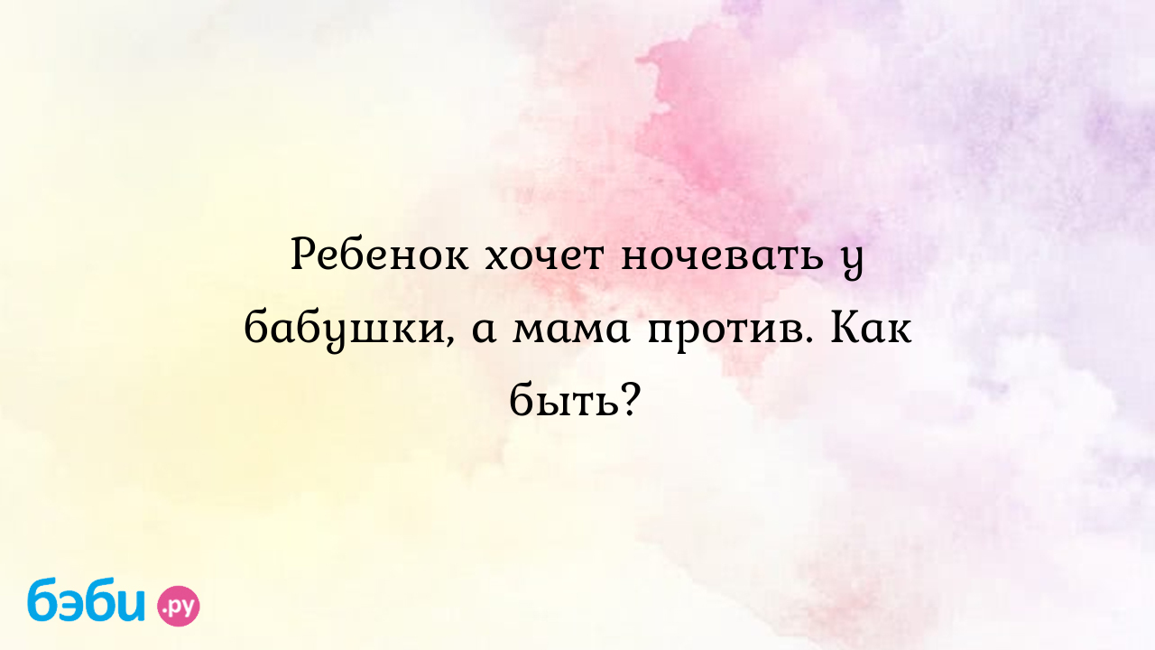 Ребенок хочет ночевать у бабушки, а мама против. Как быть?