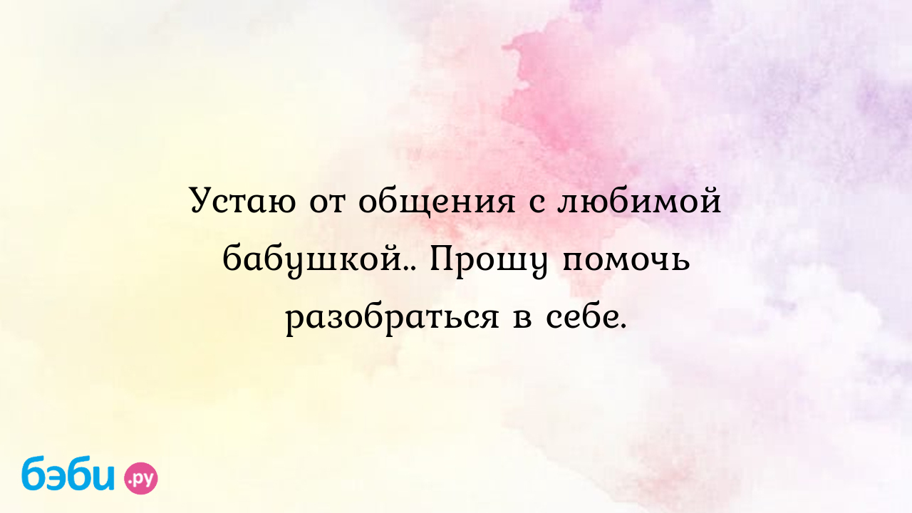 Устаю от общения с любимой бабушкой.. Прошу помочь разобраться в себе.