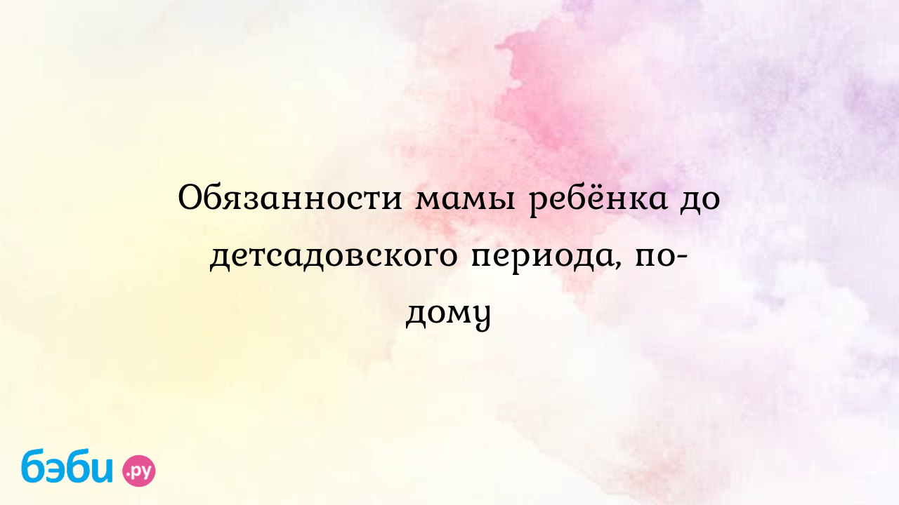 Обязанности мамы ребёнка до детсадовского периода, по-дому