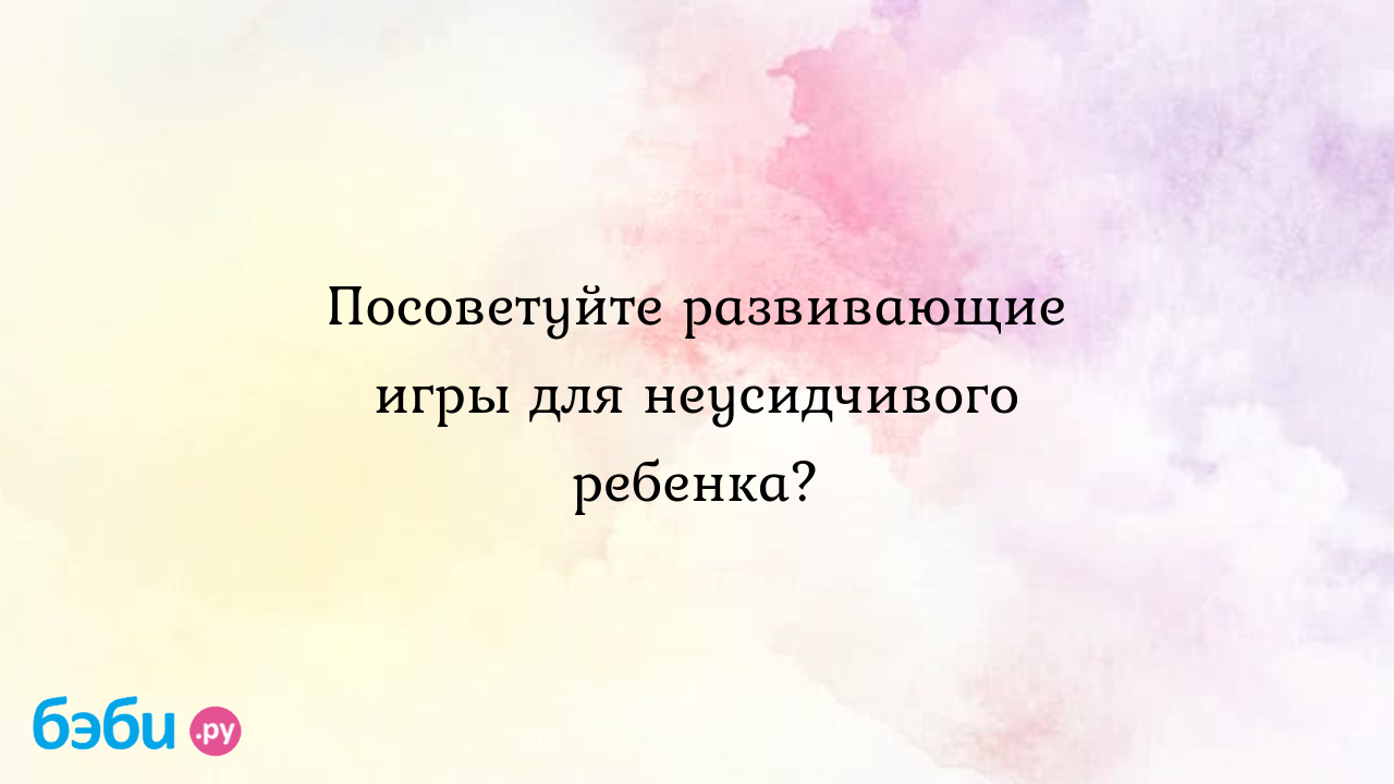 Посоветуйте развивающие игры для неусидчивого ребенка? - Детская психология  и развитие ребенка