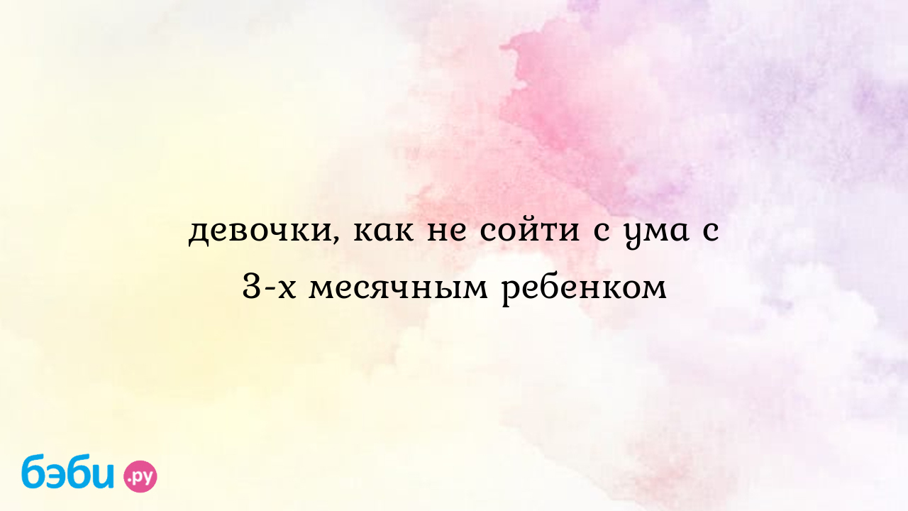 Девочки, как не сойти с ума с 3-х месячным ребенком