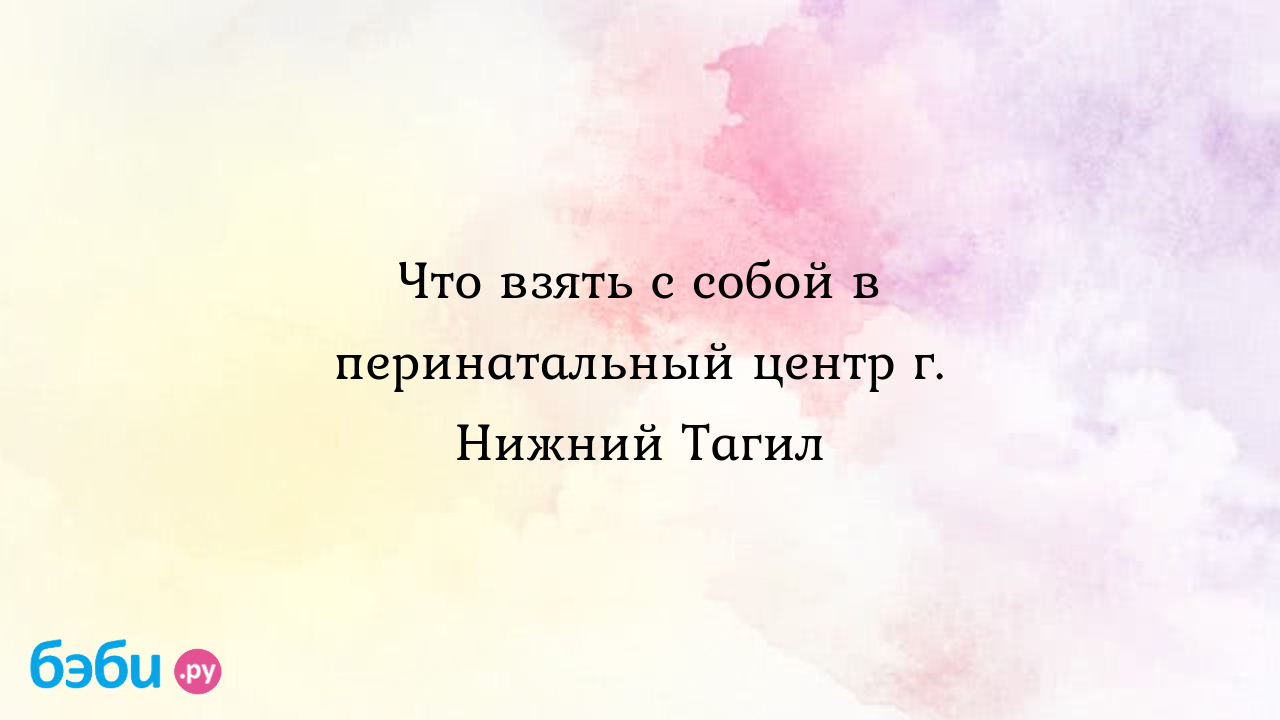 Что взять с собой в перинатальный центр г. Нижний Тагил что взять на роды в  перинатальный центр нижний тагил