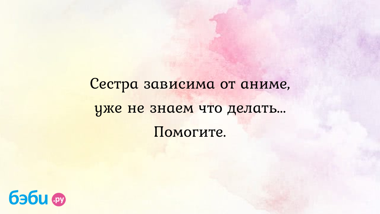 Сестра зависима от аниме, уже не знаем что делать... Помогите.