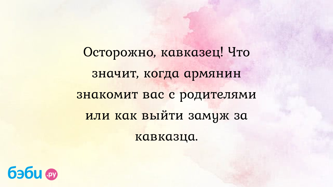 Осторожно, кавказец! Что значит, когда армянин знакомит вас с родителями  или как выйти замуж за кавказца.