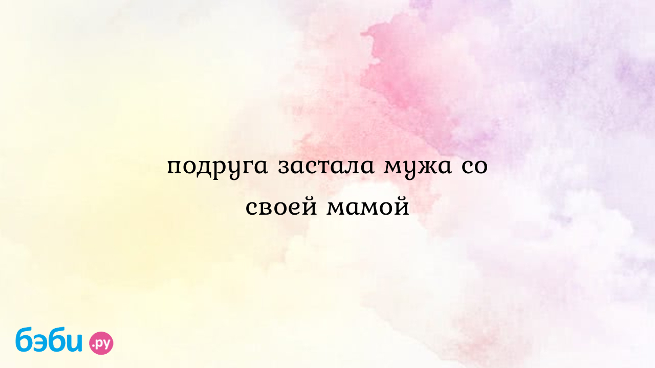 Подруга застала мужа со своей мамой, застала мужа со своей подругой