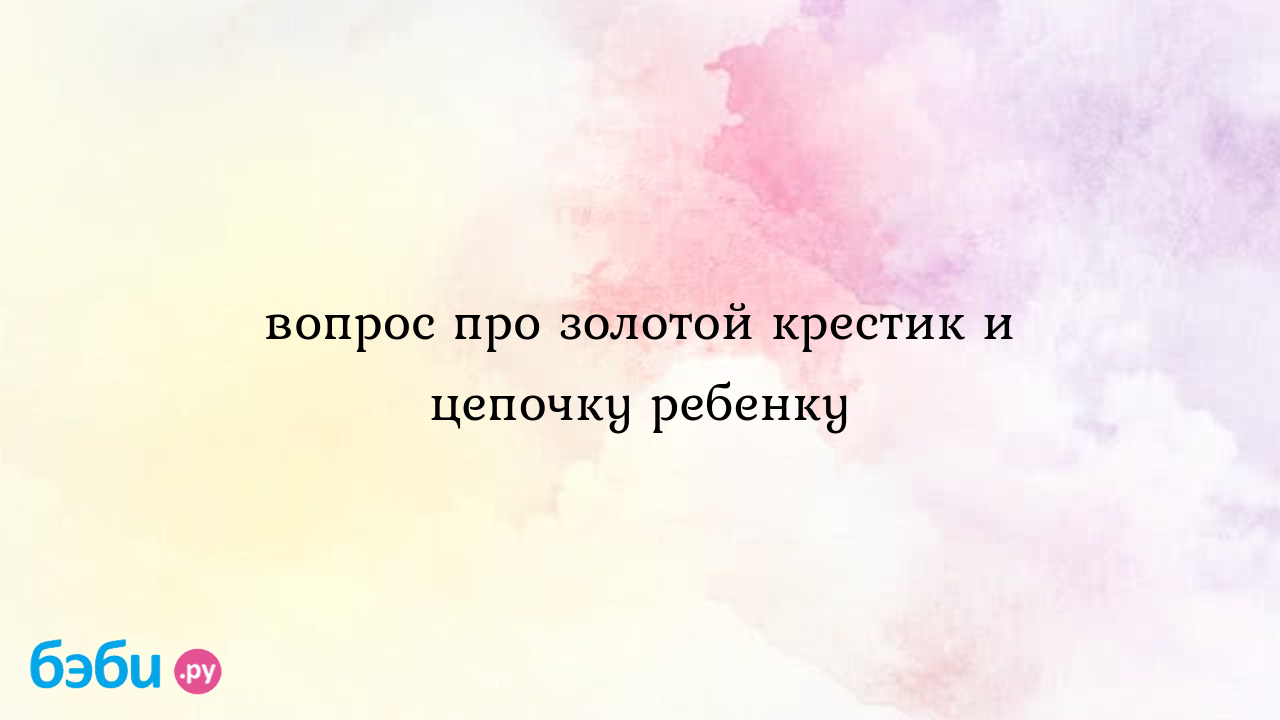 Крестик золотой для ребенка: вопрос про золотой крестик и цепочку ребенку