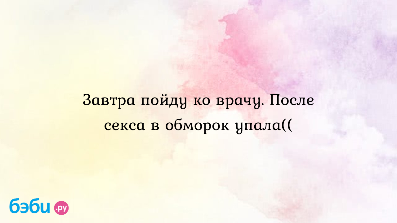 Завтра пойду ко врачу. После секса в обморок упала((