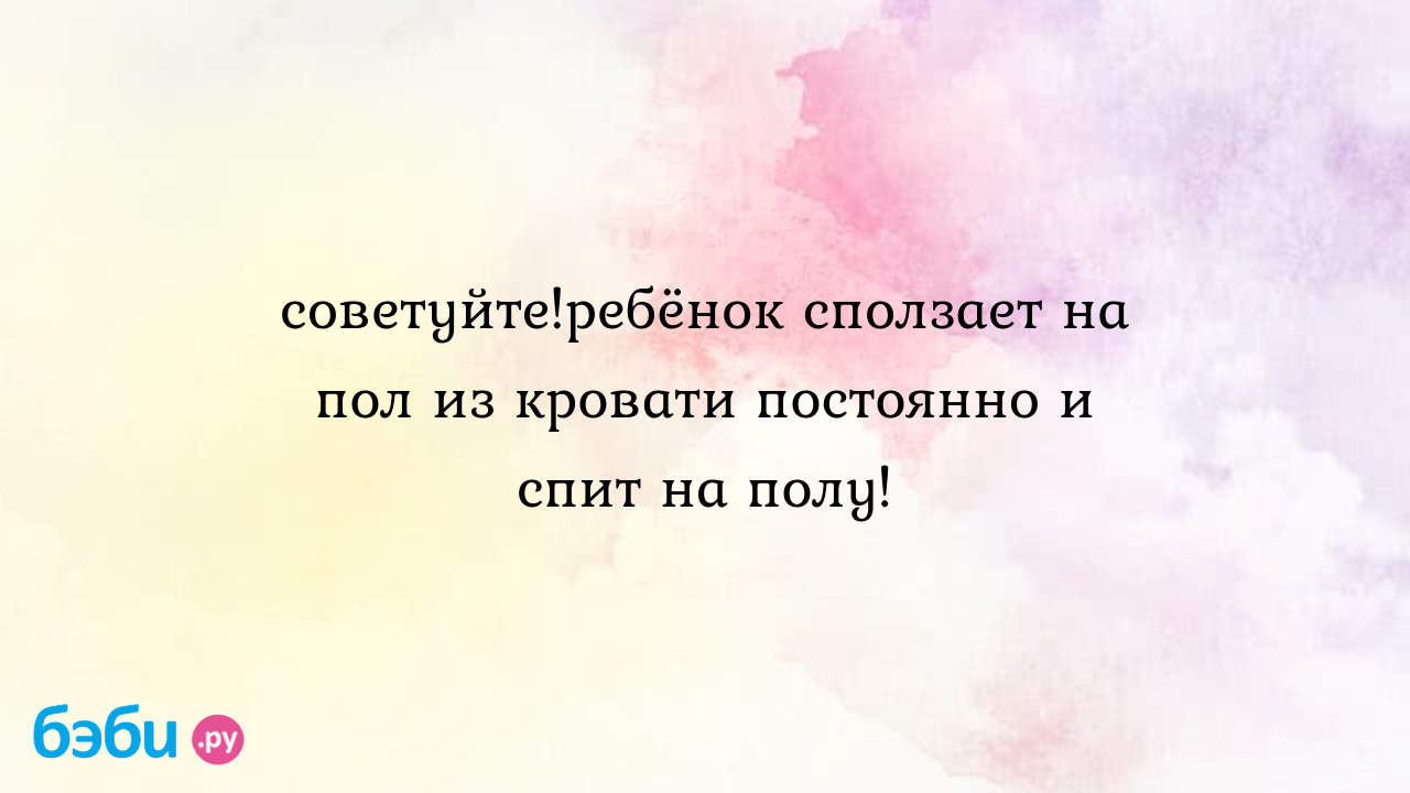 Советуйте!ребёнок сползает на пол из кровати постоянно и спит на полу!