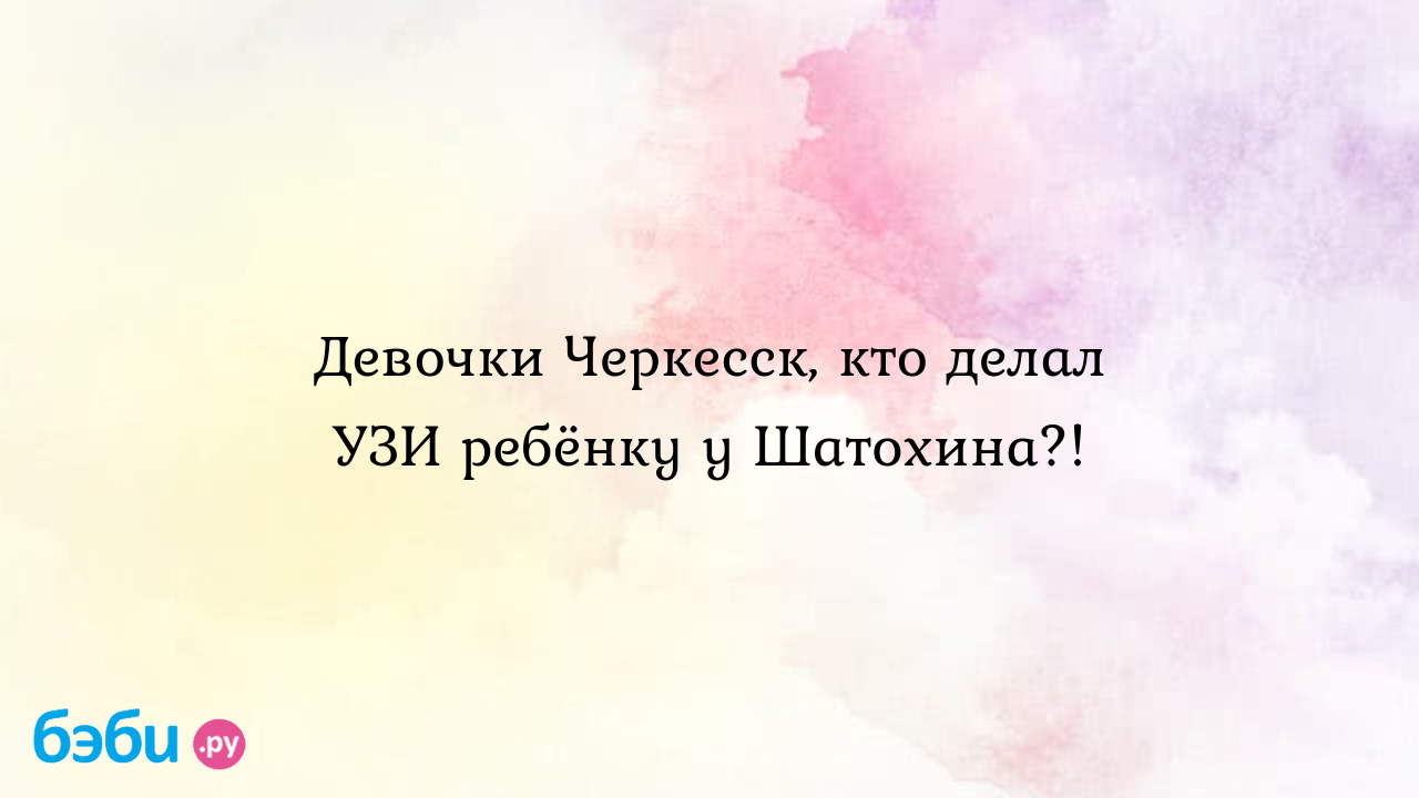 Девочки Черкесск, кто делал УЗИ ребёнку у Шатохина?! - Катеринка