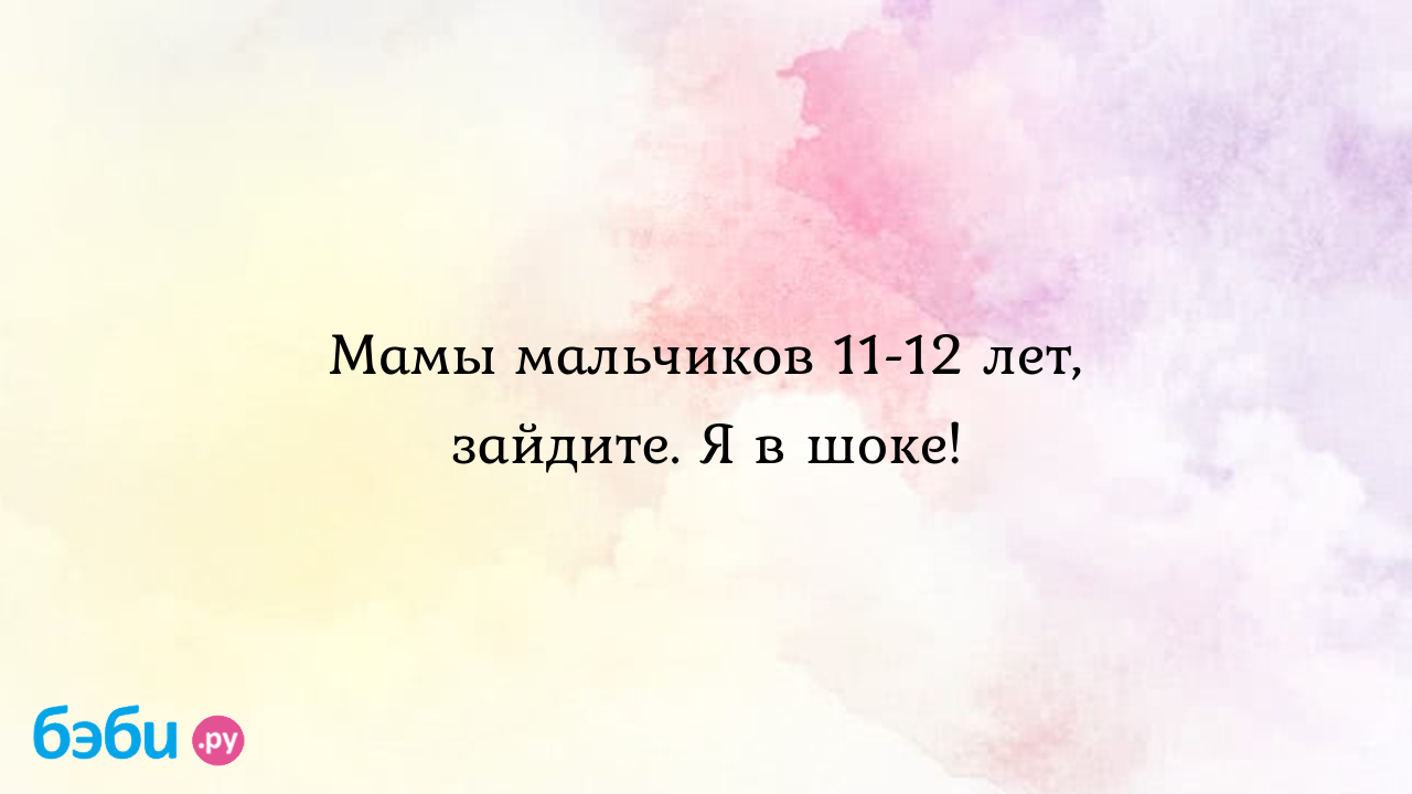 Мамы мальчиков 11-12 лет, зайдите. Я в шоке! - От детей к подросткам