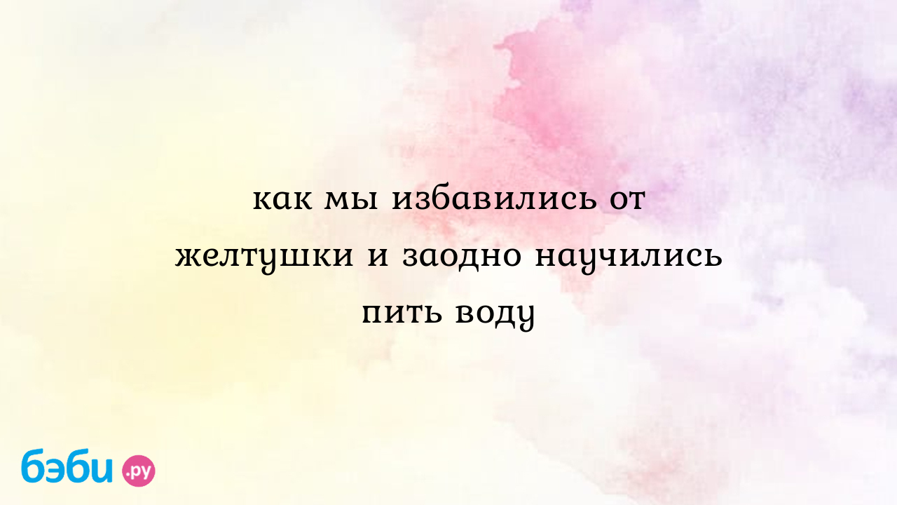 Как мы избавились от желтушки и заодно научились пить воду