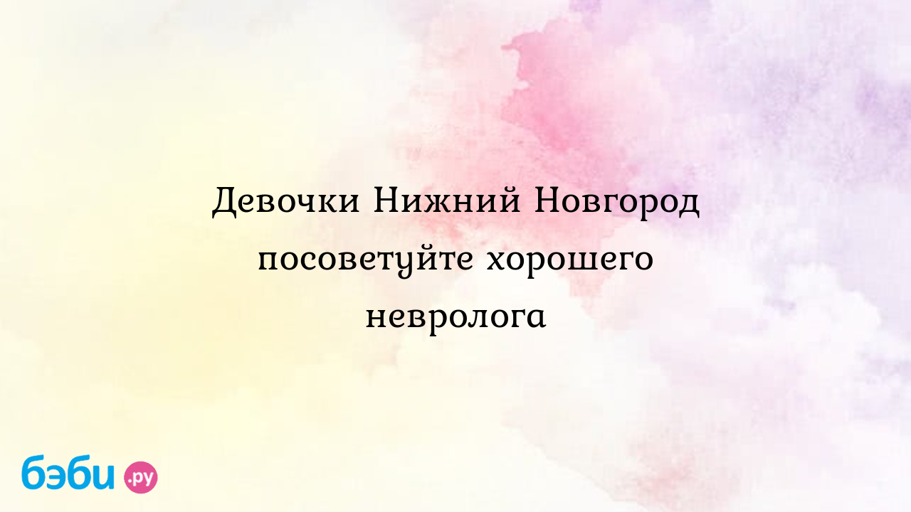 Девочки Нижний Новгород посоветуйте хорошего невролога | Метки: отзыв, отзыв