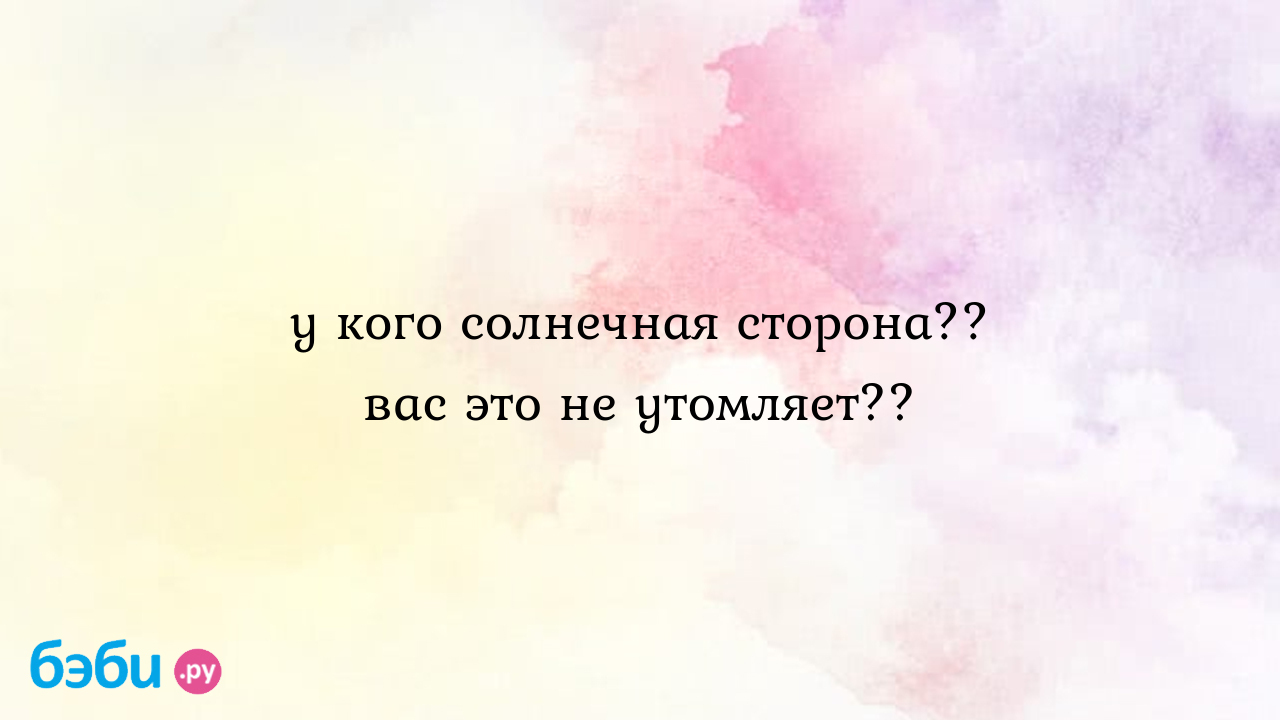 У кого солнечная сторона?? вас это не утомляет??