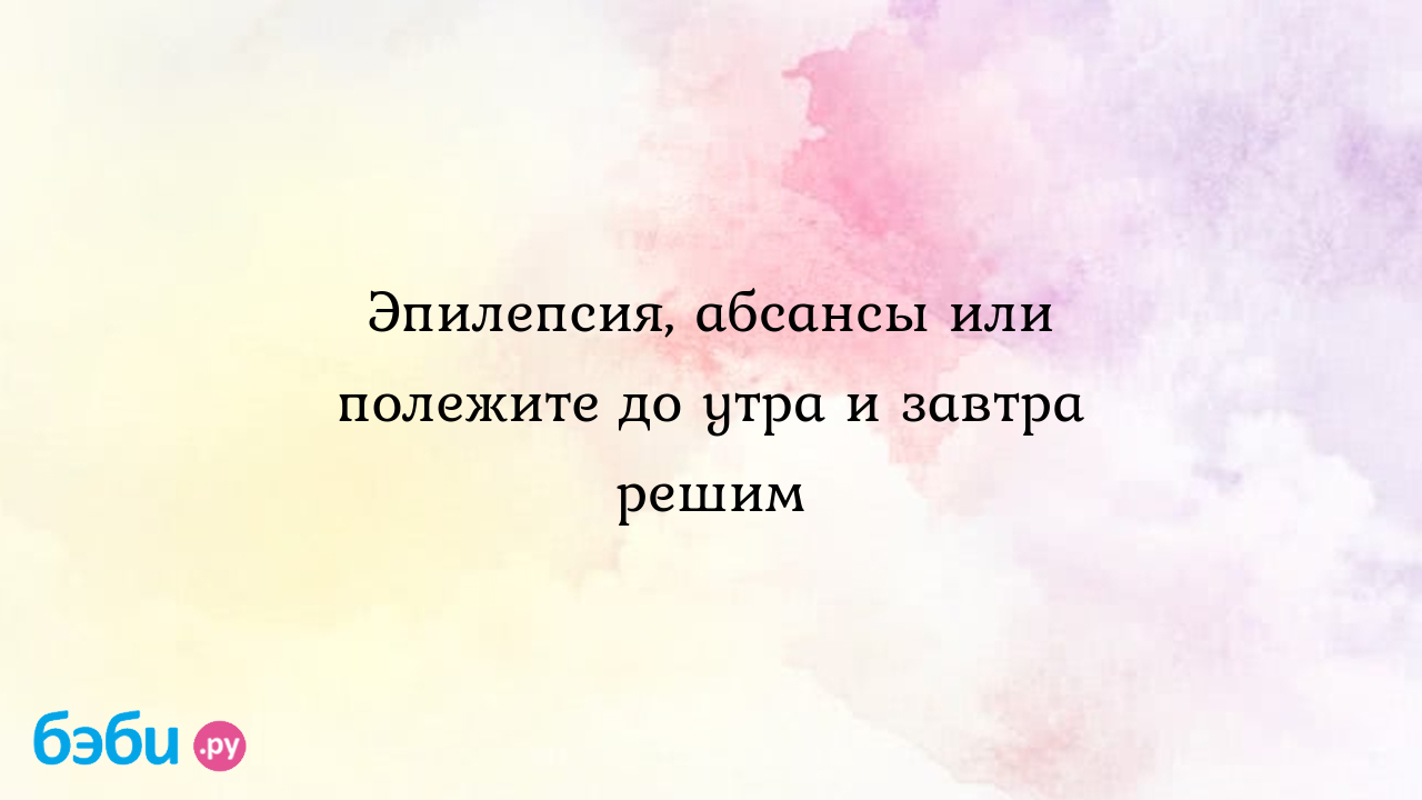 Эпилепсия, абсансы или полежите до утра и завтра решим - Натали