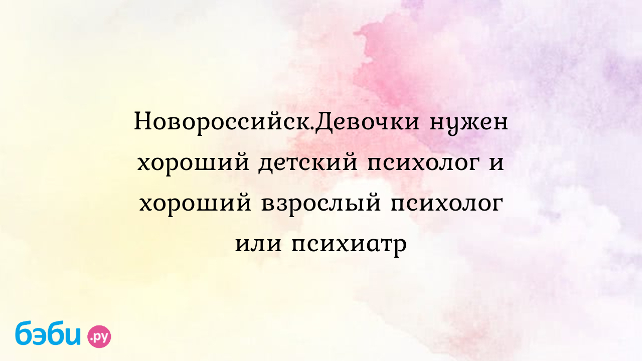 Новороссийск.Девочки нужен хороший детский психолог и хороший взрослый  психолог или психиатр