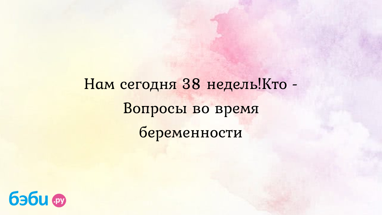 Нам сегодня 38 недель!Кто - Вопросы во время беременности