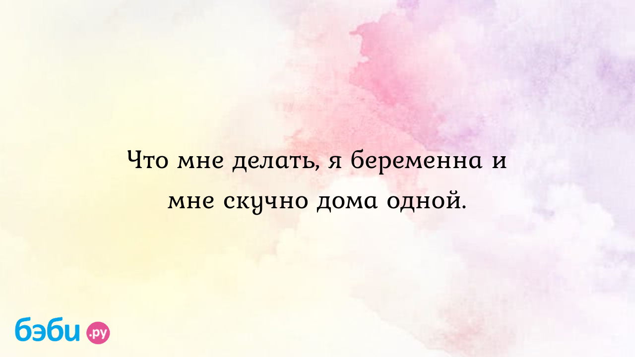 Что мне делать, я беременна и мне скучно дома одной.