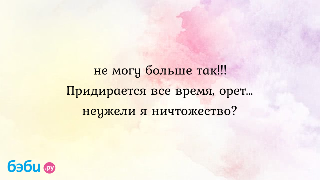 Не могу больше так!!! придирается все время, орет… неужели я ничтожество?,  я ничтожество меня обижает муж, жена придирается ко всему