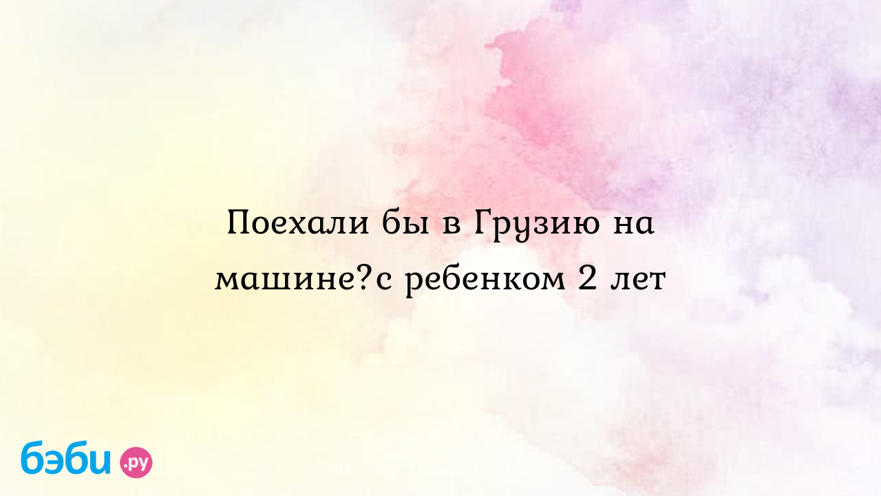 Поехали бы в Грузию на машине?с ребенком 2 лет