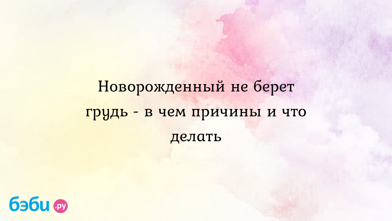 Новорожденный не берет грудь - в чем причины и что делать