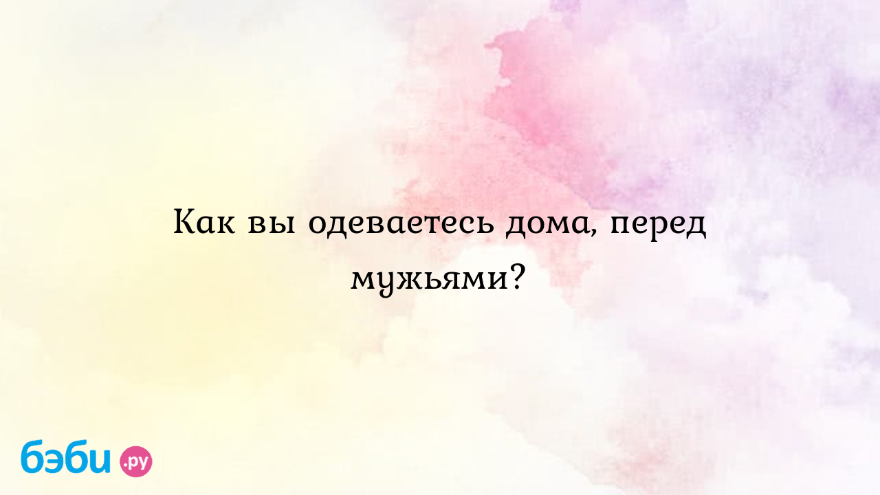 Как вы одеваетесь дома, перед мужьями? - Всё обо всем