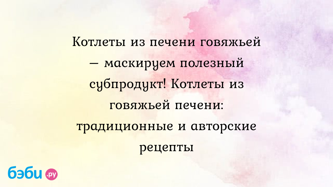 Котлеты из печени говяжьей – маскируем полезный субпродукт! Котлеты из говяжьей  печени: традиционные и авторские рецепты