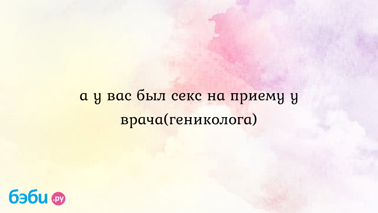 А у вас был секс на приему у врача(гениколога), на приёме у врача секс