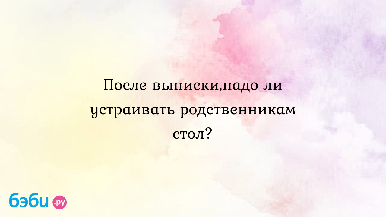 После выписки,надо ли устраивать родственникам стол? - Полина ГРИШИНА