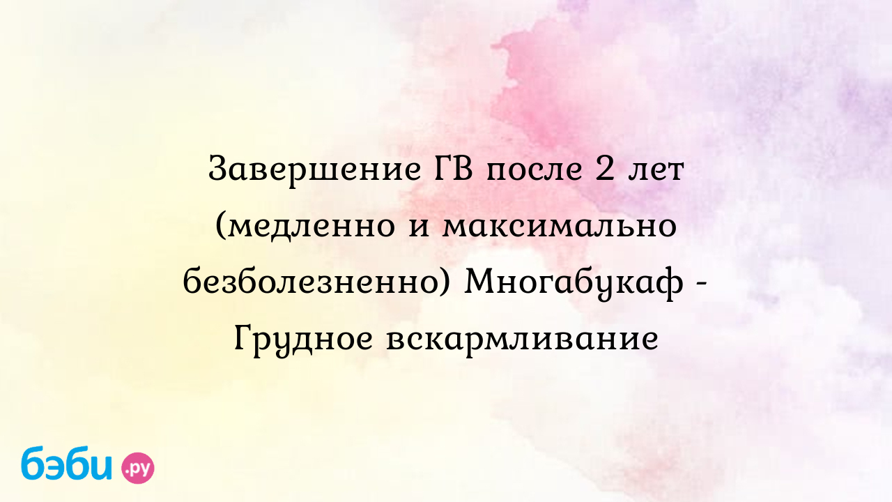 Завершение ГВ после 2 лет (медленно и максимально безболезненно) Многабукаф  - Грудное вскармливание