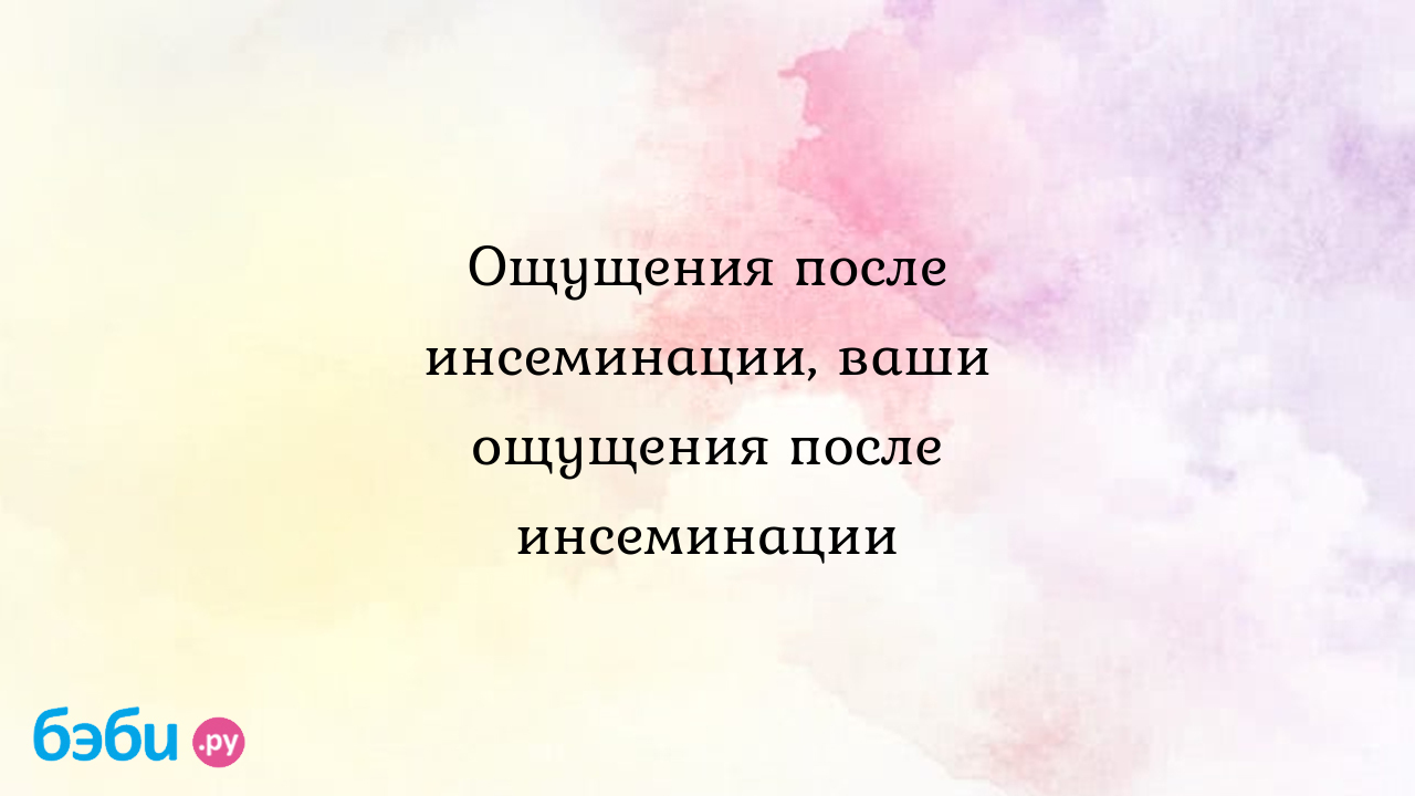 Ощущения после инсеминации, ваши ощущения после инсеминации