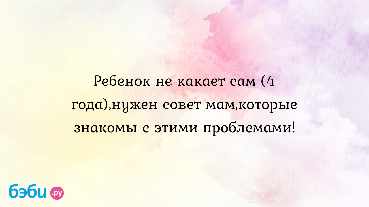 Ребенок не какает сам (4 года),нужен совет мам,которые знакомы с этими  проблемами!