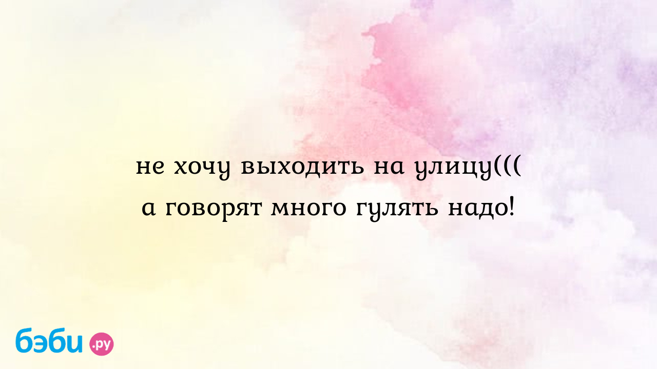 Не хочу выходить на улицу((( а говорят много гулять надо!