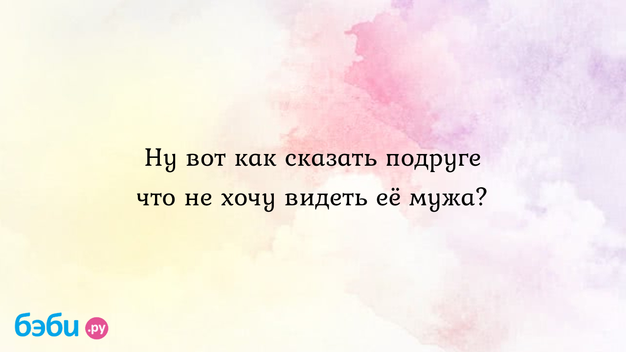 Ну вот как сказать подруге что не хочу видеть её мужа?