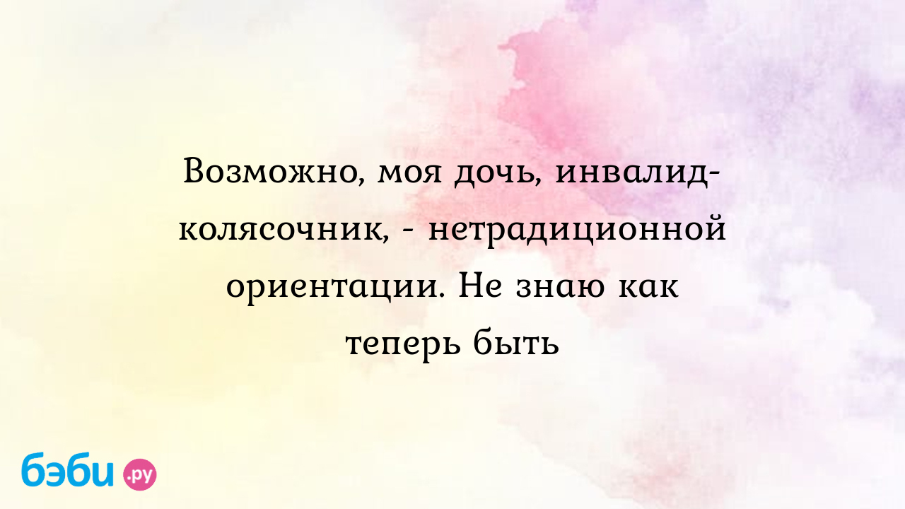 Возможно, моя дочь, инвалид-колясочник, - нетрадиционной ориентации. Не  знаю как теперь быть - Телефон доверия