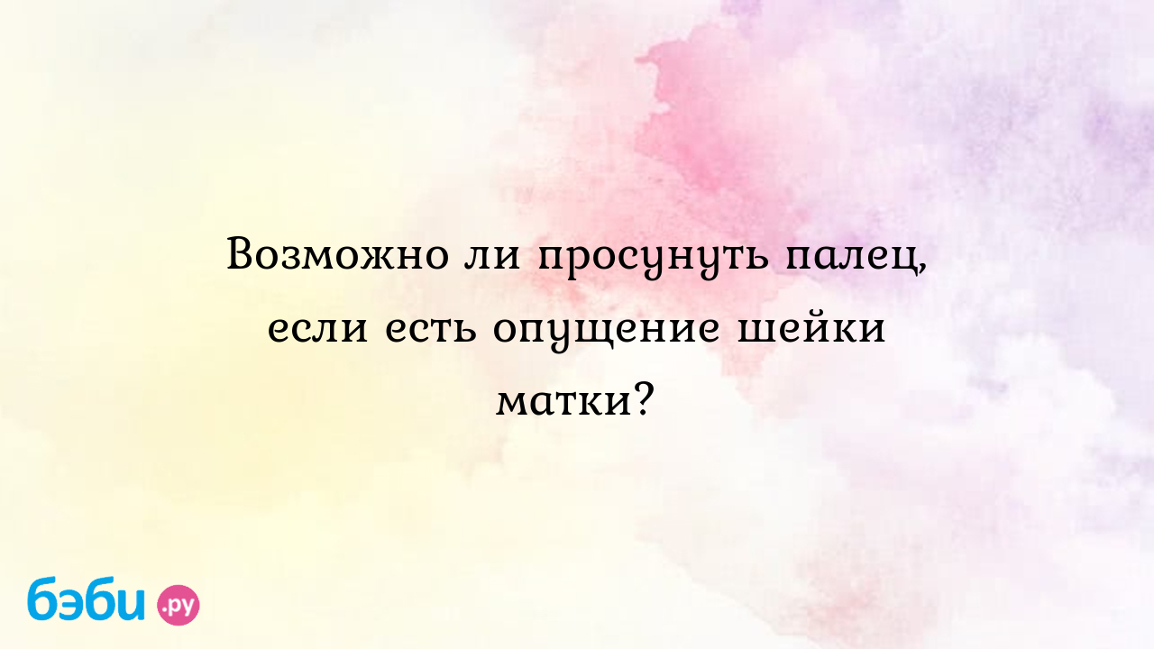 Возможно ли просунуть палец, если есть опущение шейки матки?