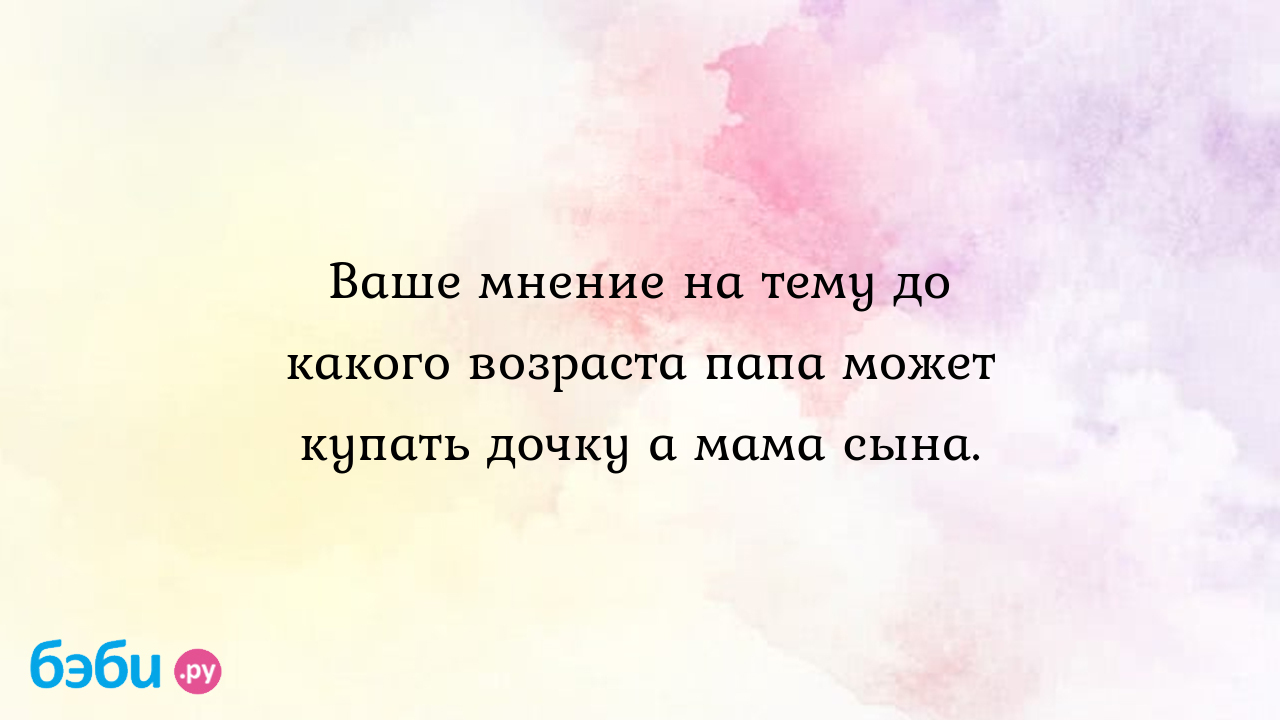 Ваше мнение на тему до какого возраста папа может купать дочку а мама сына.