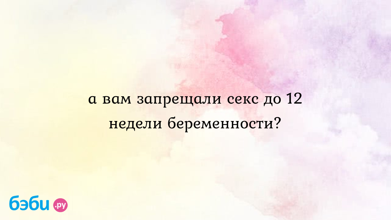 А вам запрещали секс до 12 недели беременности?, оргазм на 12 неделе  беременности