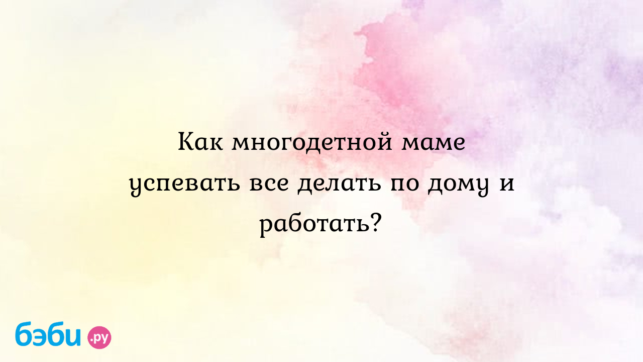 Как многодетной маме успевать все делать по дому и работать? - Многомама