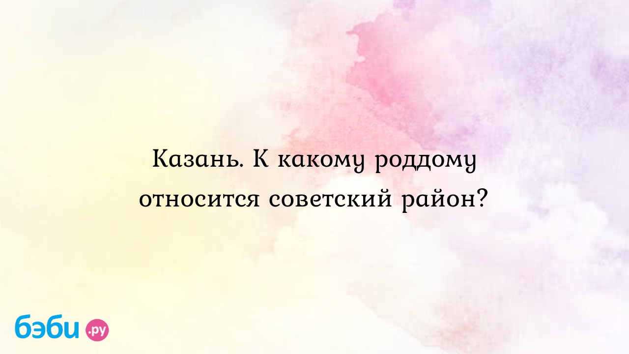 Казань. К какому роддому относится советский район?