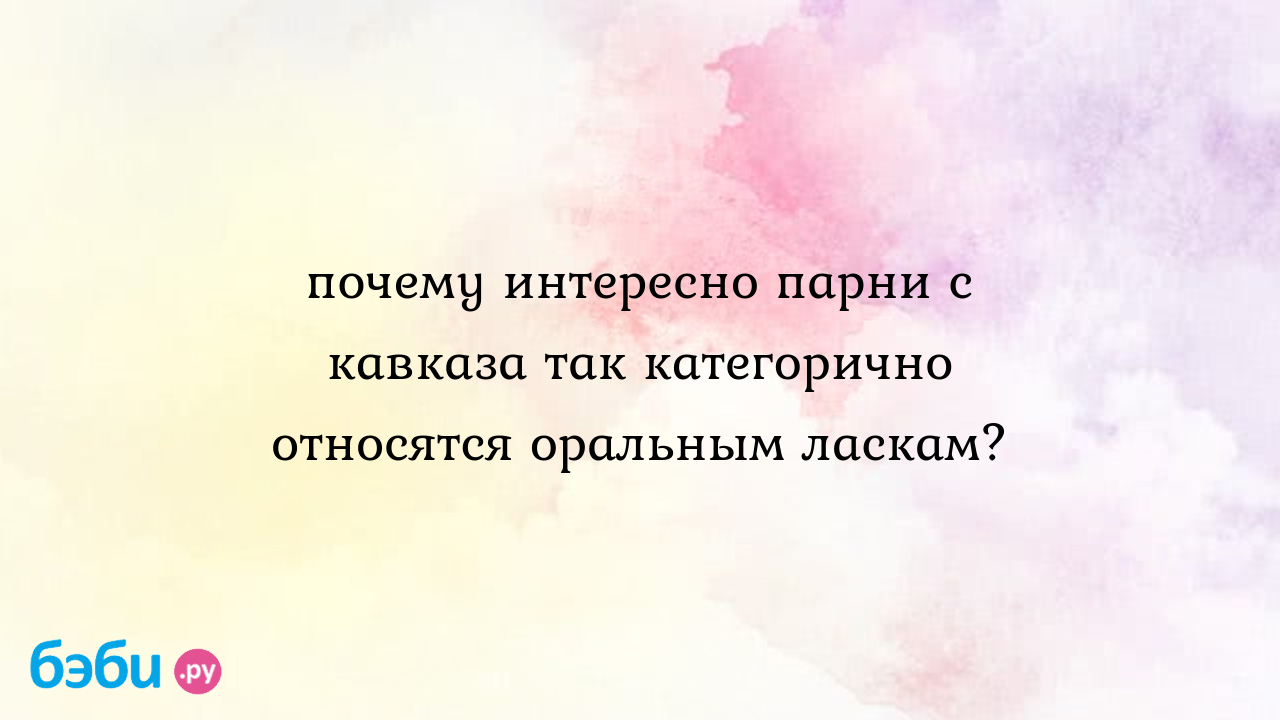 Почему интересно парни с кавказа так категорично относятся оральным ласкам?  - ☆LЭйDI☆